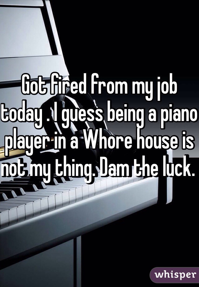 Got fired from my job today . I guess being a piano player in a Whore house is not my thing. Dam the luck. 