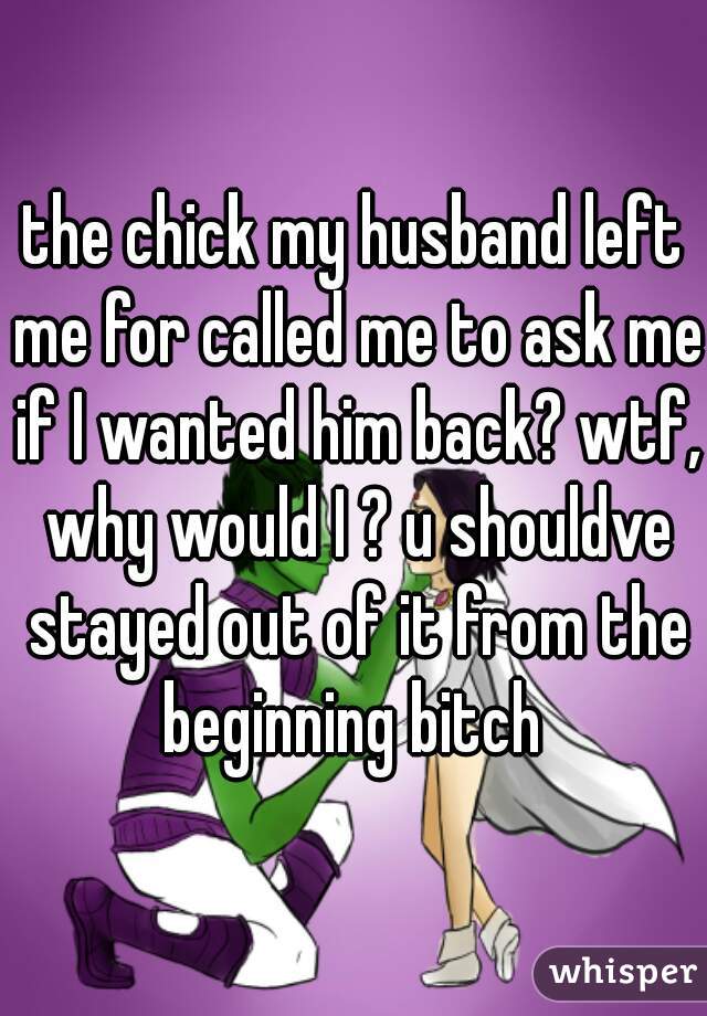 the chick my husband left me for called me to ask me if I wanted him back? wtf, why would I ? u shouldve stayed out of it from the beginning bitch 