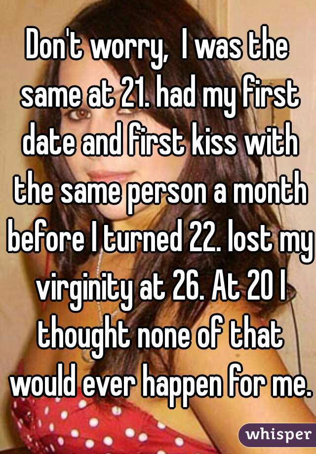 Don't worry,  I was the same at 21. had my first date and first kiss with the same person a month before I turned 22. lost my virginity at 26. At 20 I thought none of that would ever happen for me. 