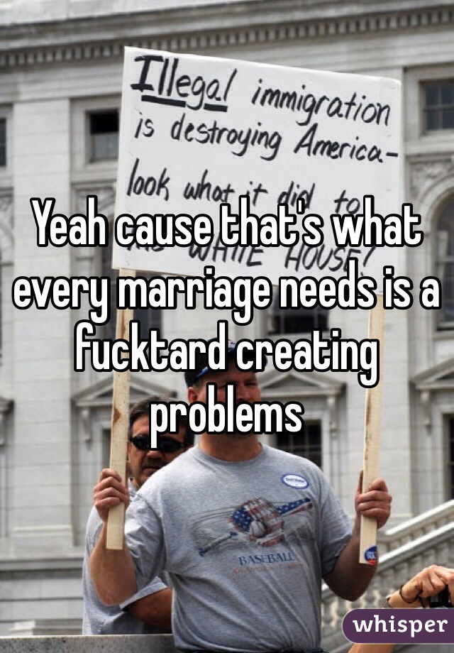 Yeah cause that's what every marriage needs is a fucktard creating problems 