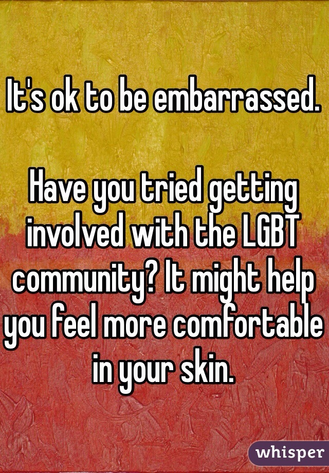 It's ok to be embarrassed. 

Have you tried getting involved with the LGBT community? It might help you feel more comfortable in your skin. 