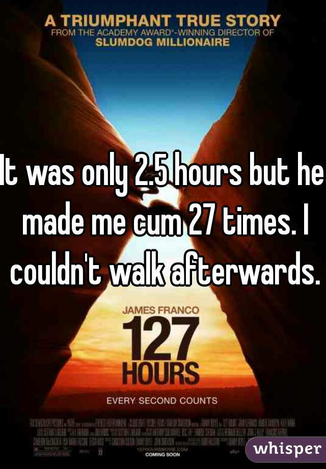 It was only 2.5 hours but he made me cum 27 times. I couldn't walk afterwards.