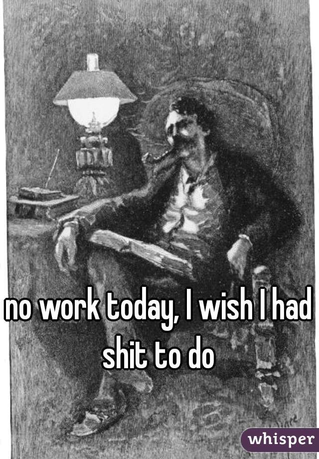 no work today, I wish I had shit to do 