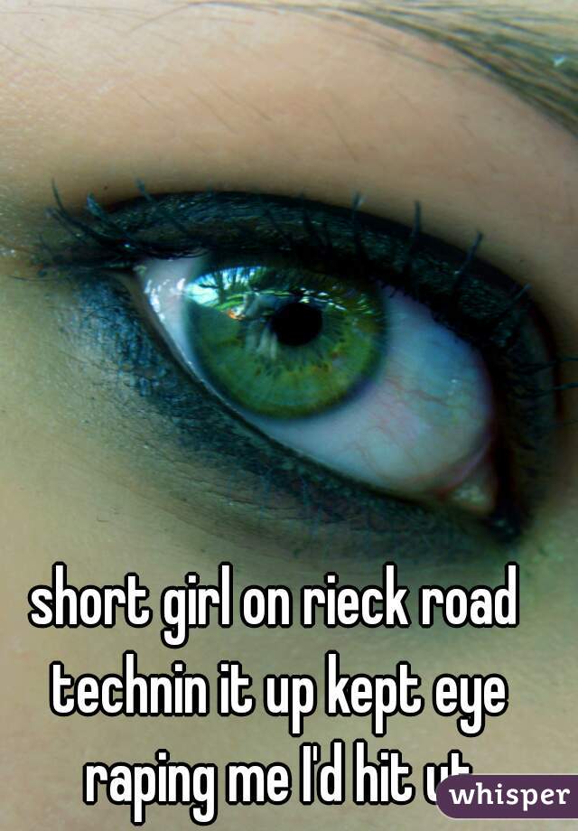 short girl on rieck road technin it up kept eye raping me I'd hit ut