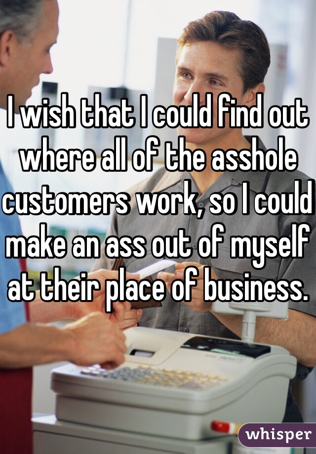 I wish that I could find out where all of the asshole customers work, so I could make an ass out of myself at their place of business. 