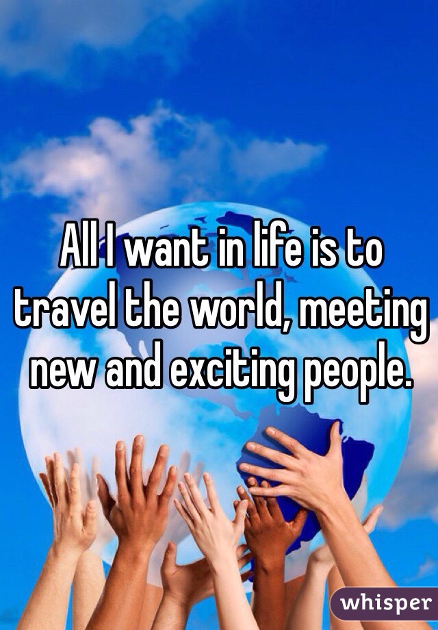 All I want in life is to travel the world, meeting new and exciting people.