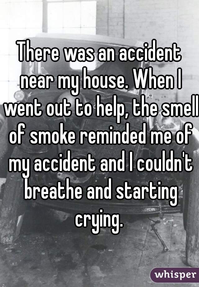 There was an accident near my house. When I went out to help, the smell of smoke reminded me of my accident and I couldn't breathe and starting crying. 