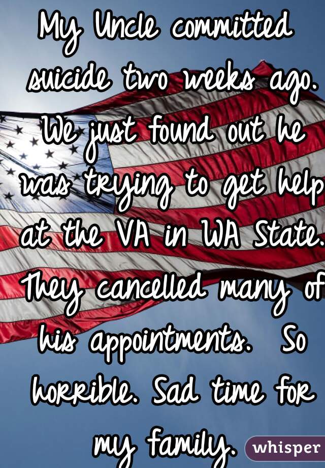 My Uncle committed suicide two weeks ago. We just found out he was trying to get help at the VA in WA State. They cancelled many of his appointments.  So horrible. Sad time for my family. 