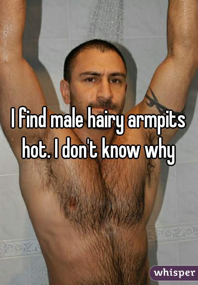 I find male hairy armpits hot. I don't know why 
