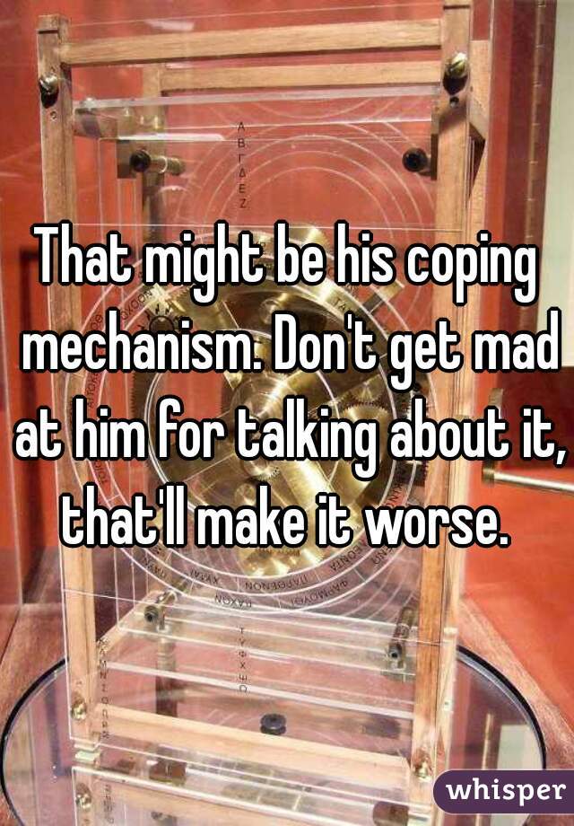 That might be his coping mechanism. Don't get mad at him for talking about it, that'll make it worse. 