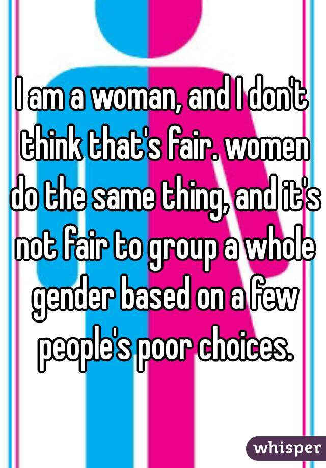 I am a woman, and I don't think that's fair. women do the same thing, and it's not fair to group a whole gender based on a few people's poor choices.