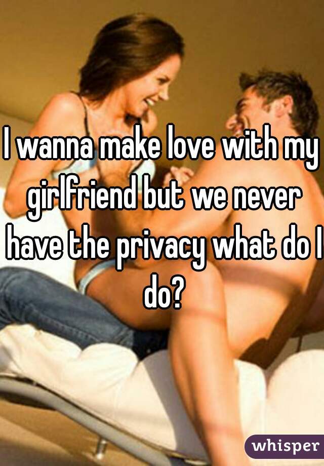 I wanna make love with my girlfriend but we never have the privacy what do I do?