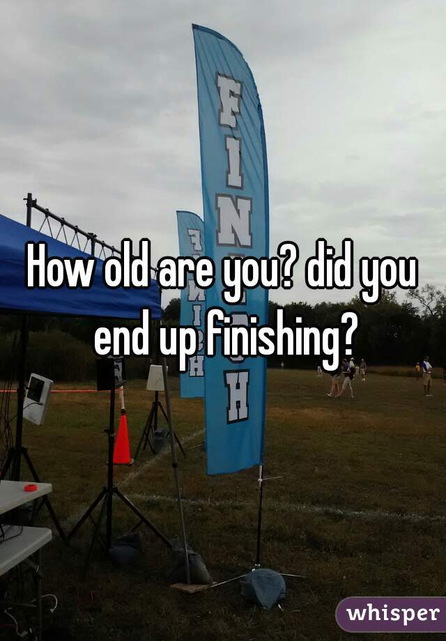 How old are you? did you end up finishing?