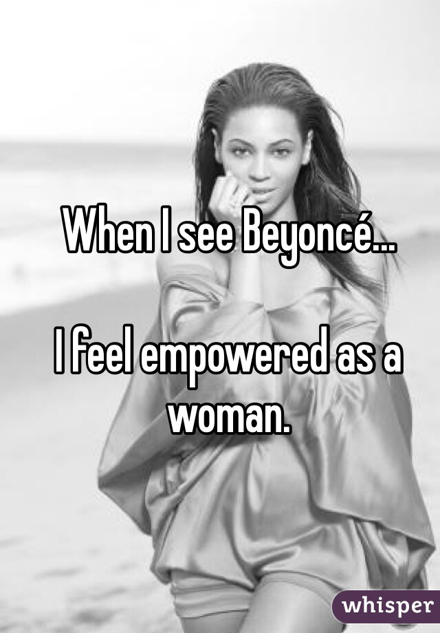 When I see Beyoncé...

I feel empowered as a woman. 