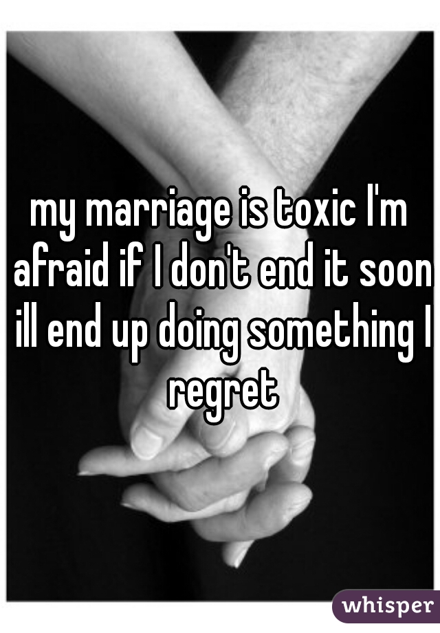 my marriage is toxic I'm afraid if I don't end it soon ill end up doing something I regret