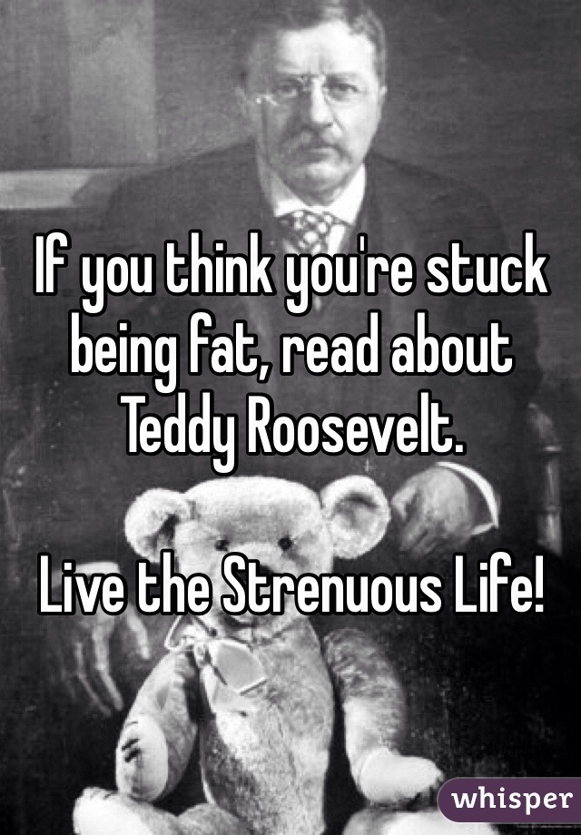 If you think you're stuck being fat, read about Teddy Roosevelt.

Live the Strenuous Life!