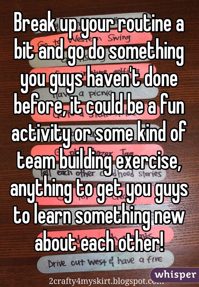 Break up your routine a bit and go do something you guys haven't done before, it could be a fun activity or some kind of team building exercise, anything to get you guys to learn something new about each other! 