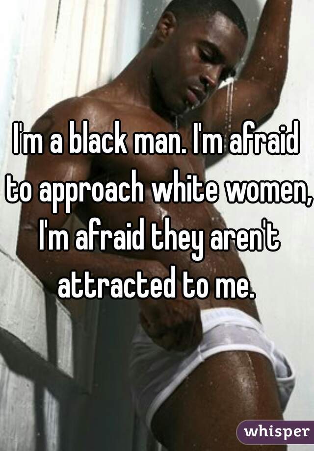 I'm a black man. I'm afraid to approach white women, I'm afraid they aren't attracted to me. 