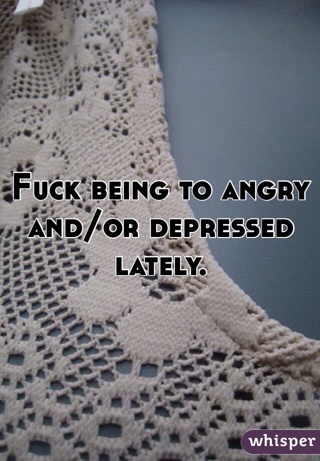 Fuck being to angry and/or depressed lately. 