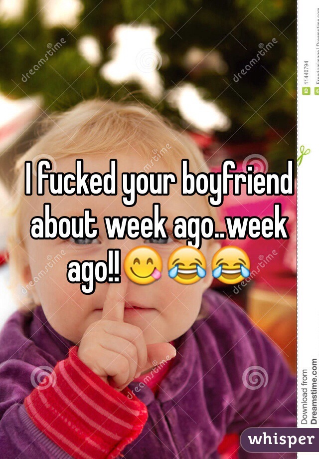 I fucked your boyfriend about week ago..week ago!!😋😂😂