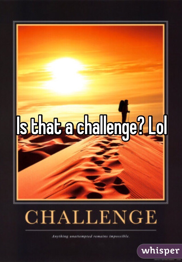 Is that a challenge? Lol