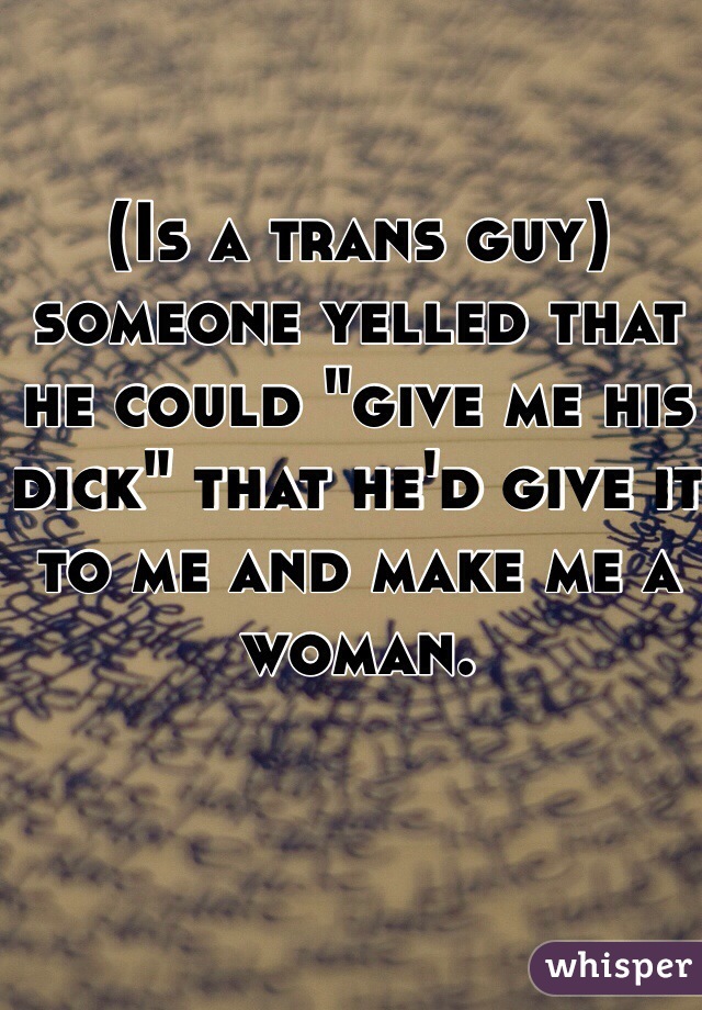 (Is a trans guy) someone yelled that he could "give me his dick" that he'd give it to me and make me a woman.
