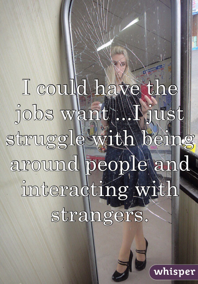I could have the  jobs want ...I just struggle with being around people and interacting with strangers. 