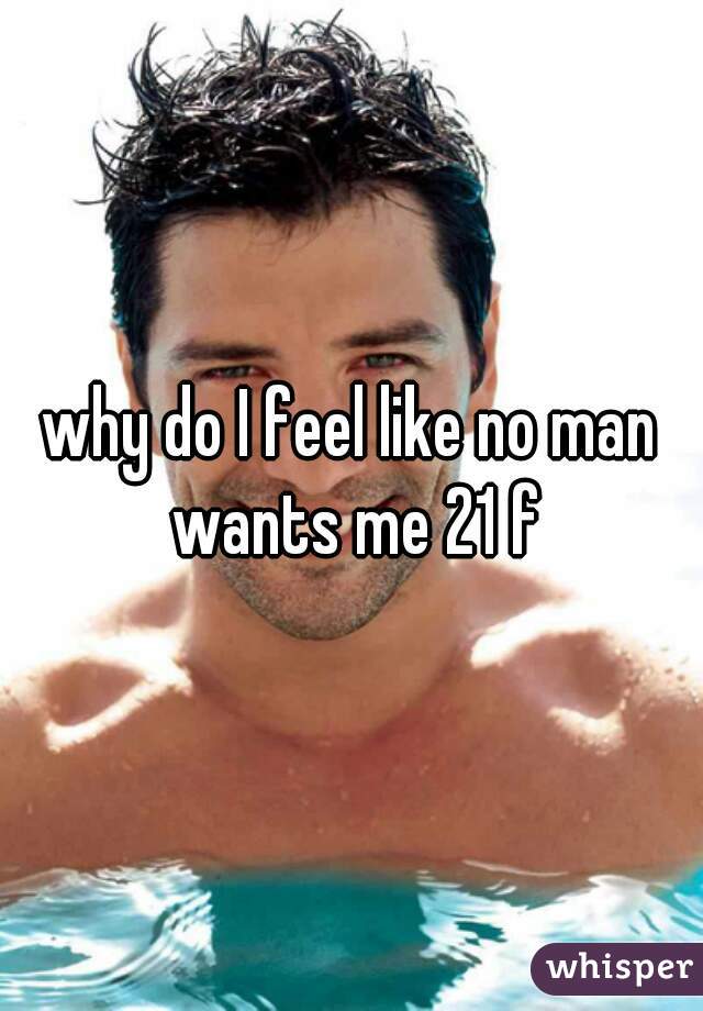 why do I feel like no man wants me 21 f
