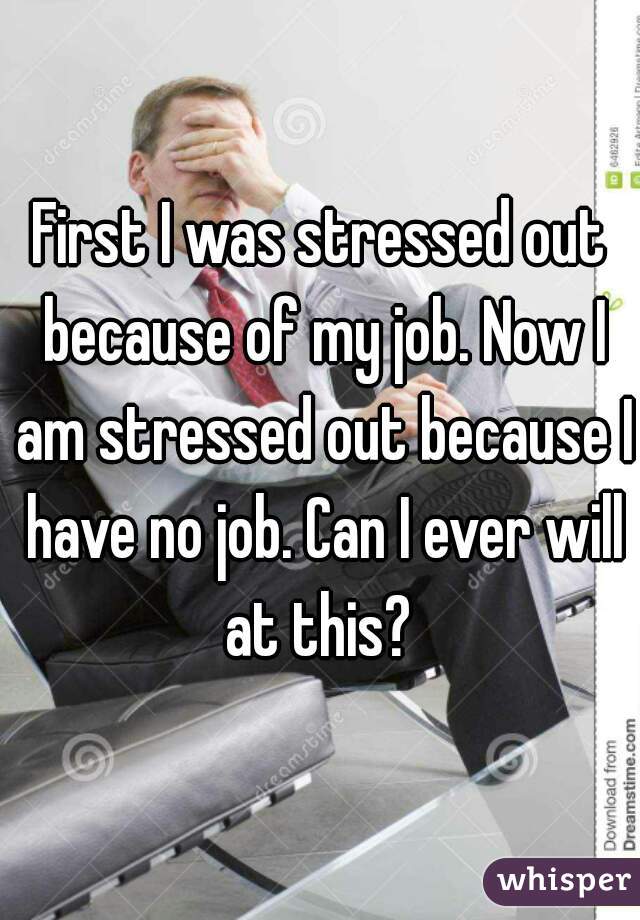 First I was stressed out because of my job. Now I am stressed out because I have no job. Can I ever will at this? 