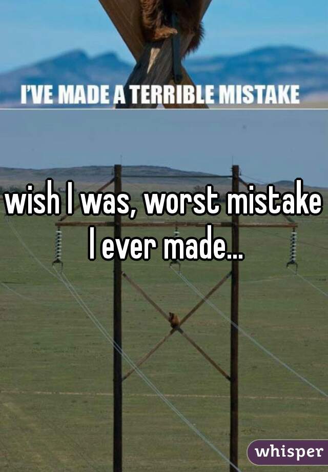 wish I was, worst mistake I ever made...