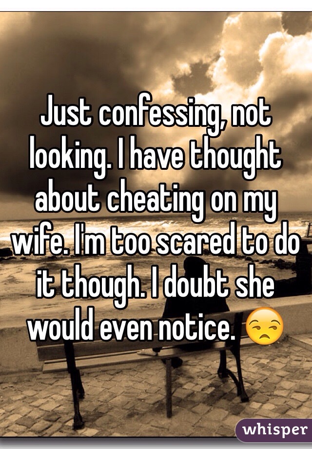 Just confessing, not looking. I have thought about cheating on my wife. I'm too scared to do it though. I doubt she would even notice. 😒