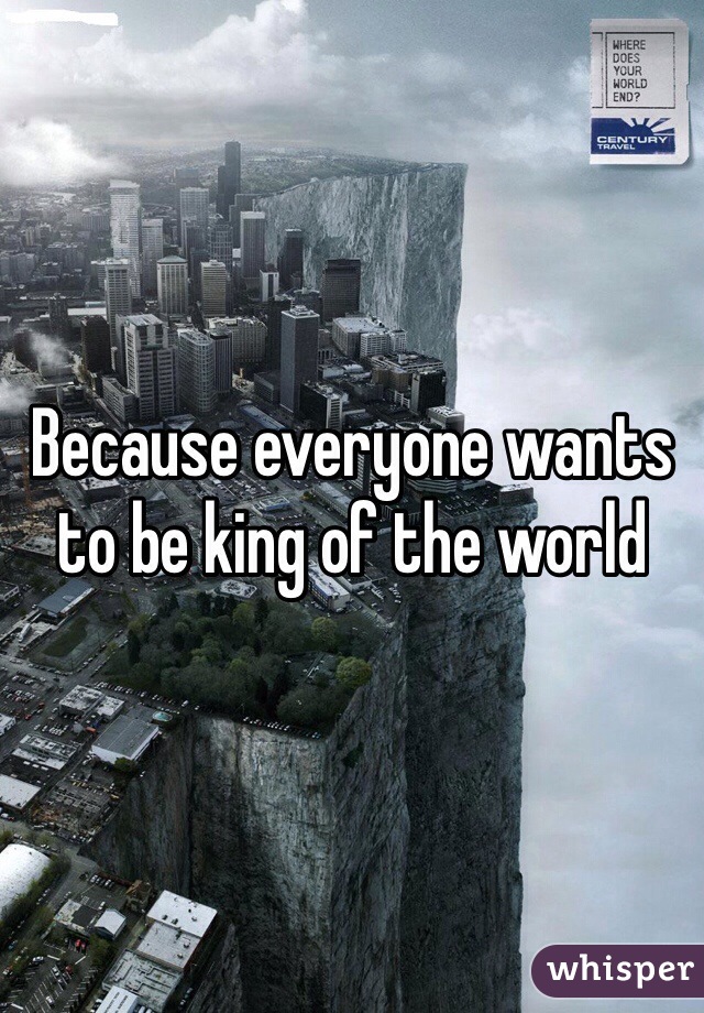 Because everyone wants to be king of the world 
