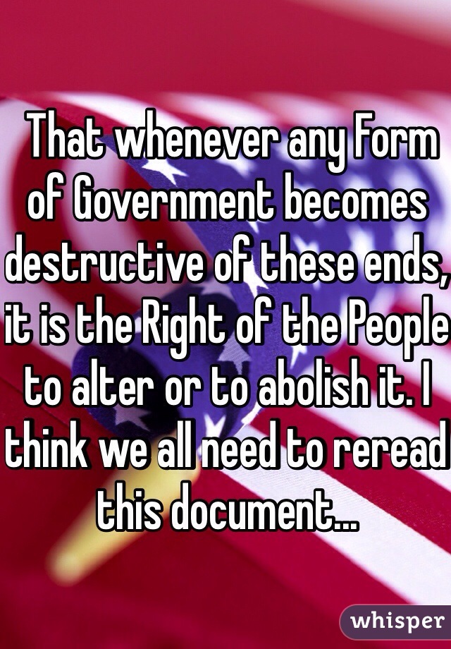  That whenever any Form of Government becomes destructive of these ends, it is the Right of the People to alter or to abolish it. I think we all need to reread this document...