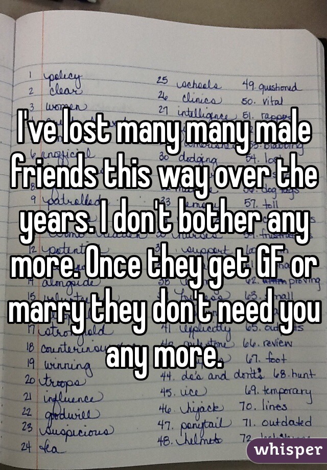 I've lost many many male friends this way over the years. I don't bother any more. Once they get GF or marry they don't need you any more. 