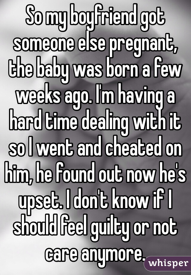 So my boyfriend got someone else pregnant, the baby was born a few weeks ago. I'm having a hard time dealing with it so I went and cheated on him, he found out now he's upset. I don't know if I should feel guilty or not care anymore. 