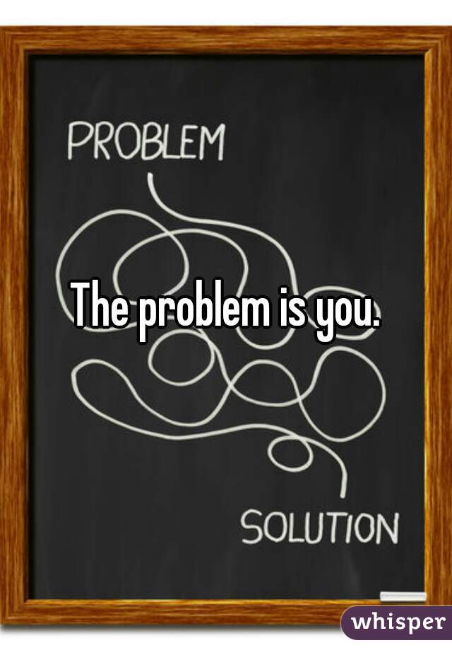 The problem is you.