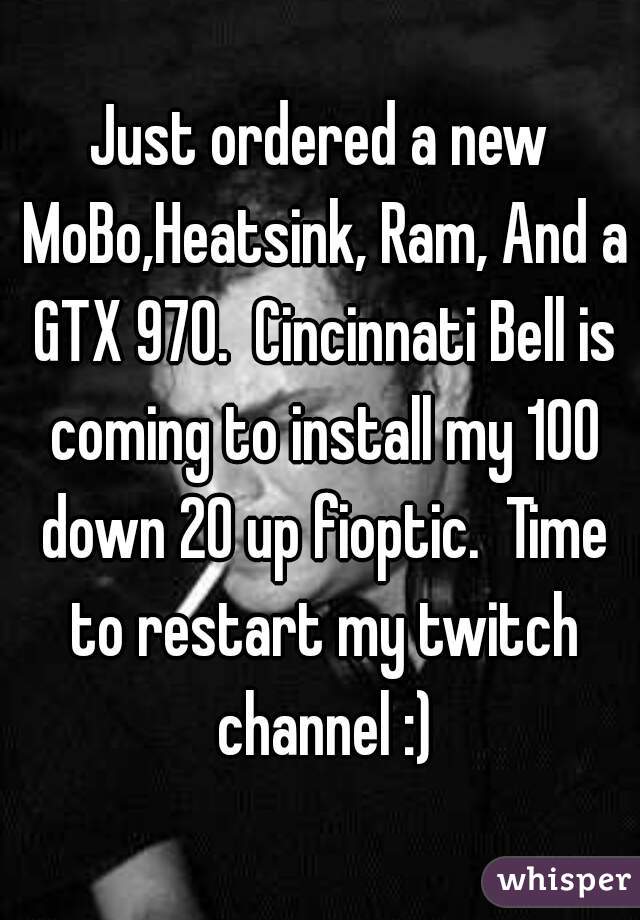 Just ordered a new MoBo,Heatsink, Ram, And a GTX 970.  Cincinnati Bell is coming to install my 100 down 20 up fioptic.  Time to restart my twitch channel :)