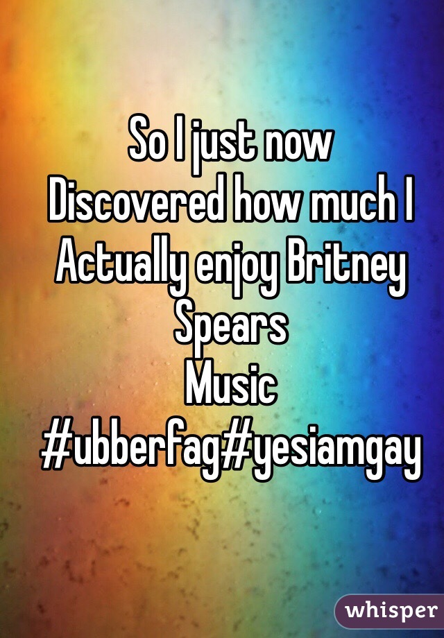 So I just now 
Discovered how much I 
Actually enjoy Britney Spears 
Music 
#ubberfag#yesiamgay 