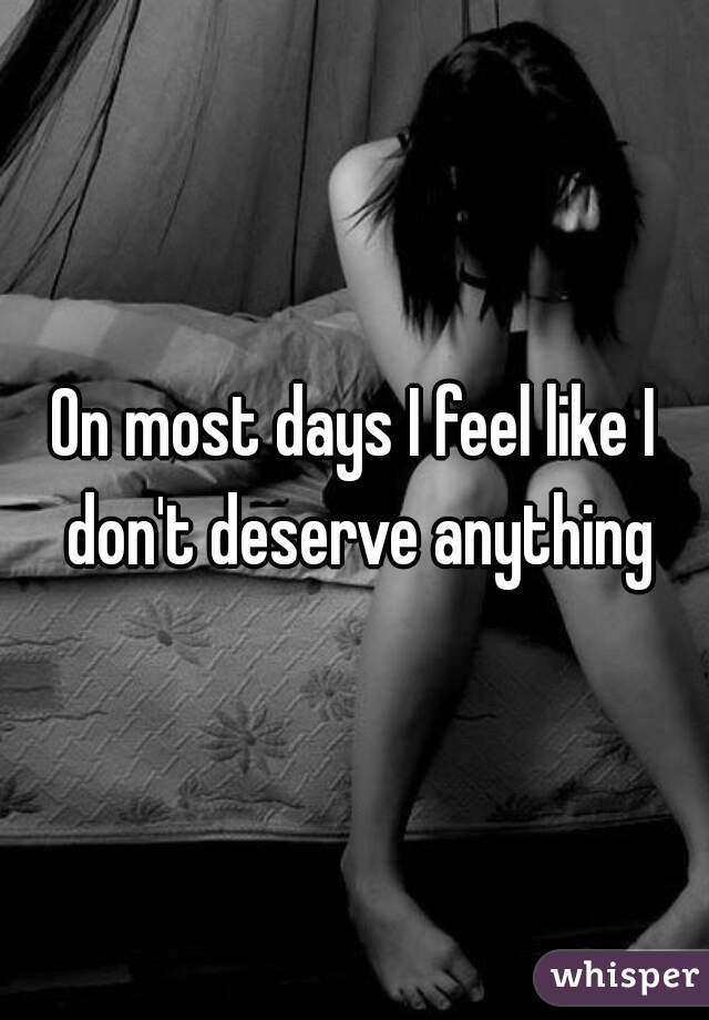 On most days I feel like I don't deserve anything