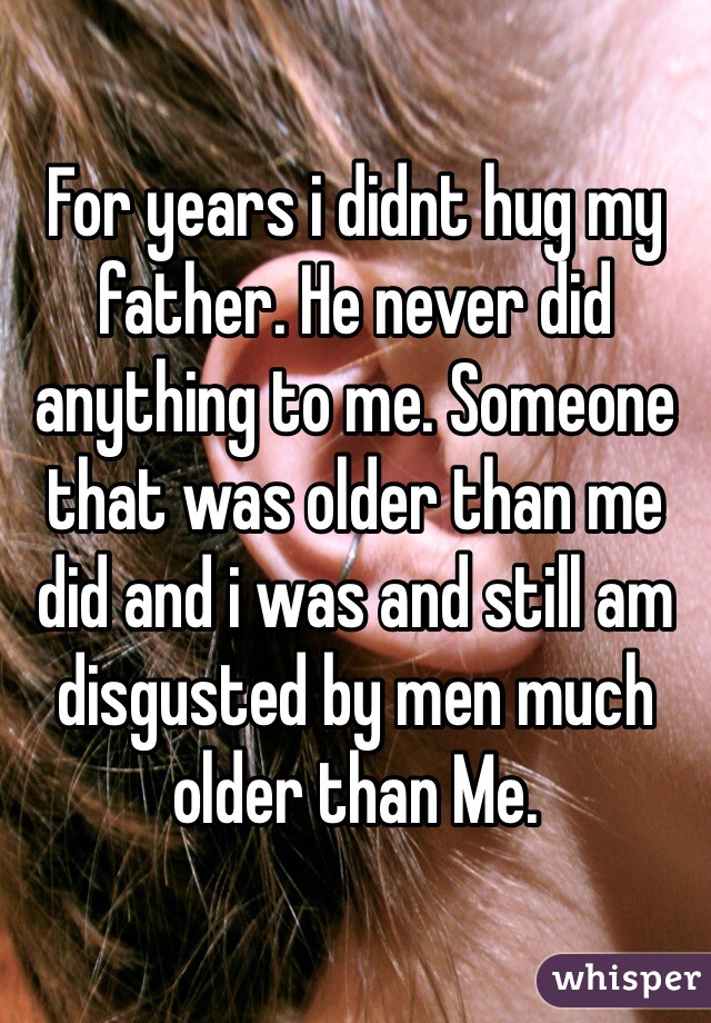 For years i didnt hug my father. He never did anything to me. Someone that was older than me did and i was and still am disgusted by men much older than Me. 