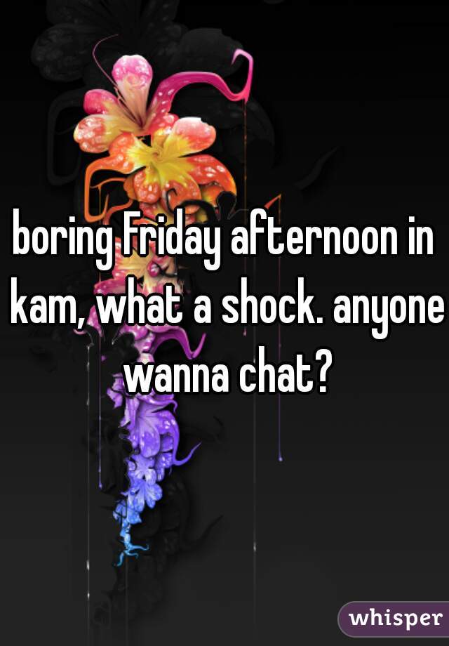 boring Friday afternoon in kam, what a shock. anyone wanna chat?