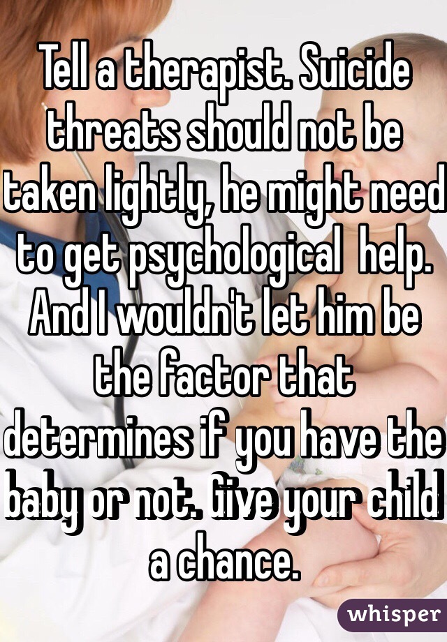 Tell a therapist. Suicide threats should not be taken lightly, he might need to get psychological  help. And I wouldn't let him be the factor that determines if you have the baby or not. Give your child a chance.