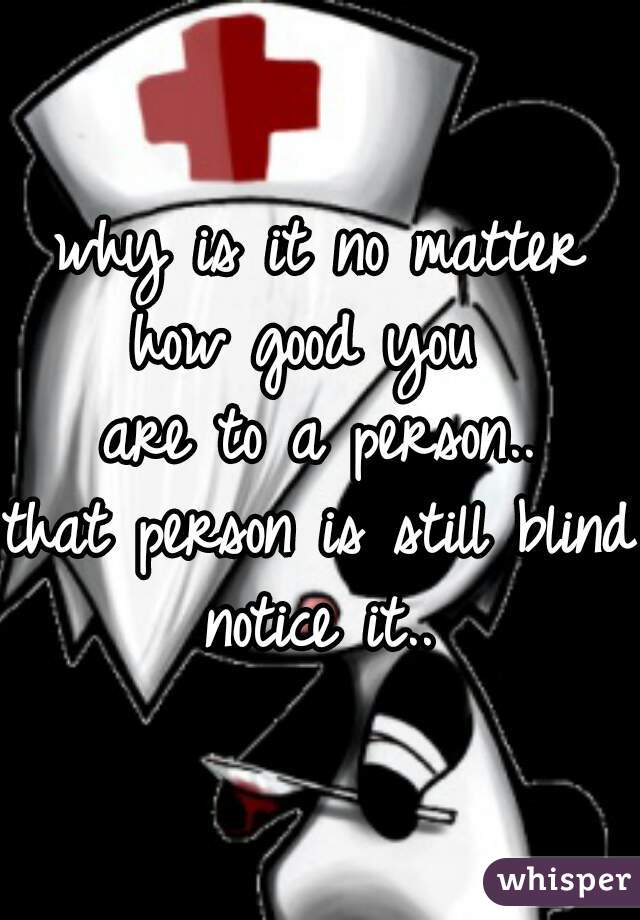 why is it no matter
how good you 
are to a person..
that person is still blind 
notice it..