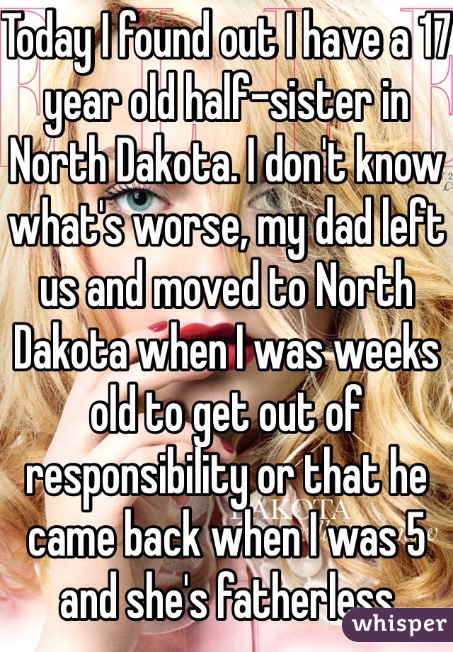 Today I found out I have a 17 year old half-sister in North Dakota. I don't know what's worse, my dad left us and moved to North Dakota when I was weeks old to get out of responsibility or that he came back when I was 5 and she's fatherless