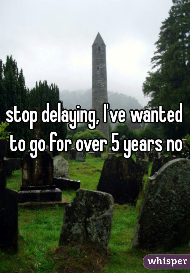 stop delaying, I've wanted to go for over 5 years now