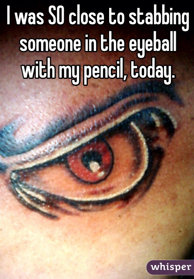 I was SO close to stabbing someone in the eyeball with my pencil, today. 