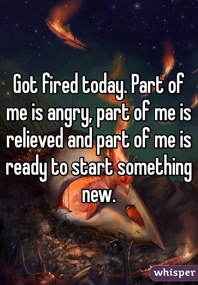 Got fired today. Part of me is angry, part of me is relieved and part of me is ready to start something new. 