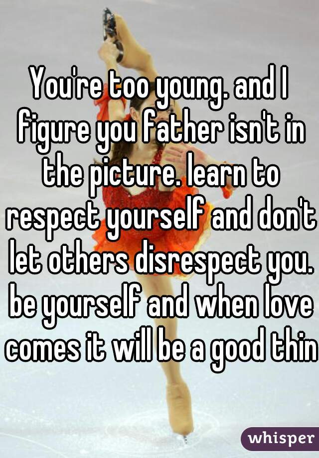 You're too young. and I figure you father isn't in the picture. learn to respect yourself and don't let others disrespect you. be yourself and when love comes it will be a good thing