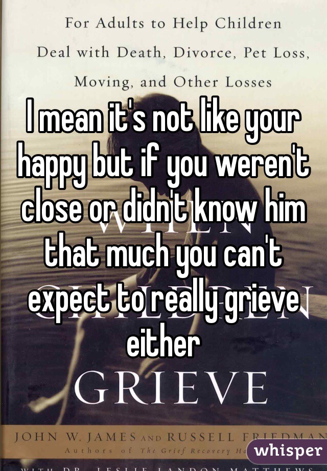 I mean it's not like your happy but if you weren't close or didn't know him that much you can't expect to really grieve either