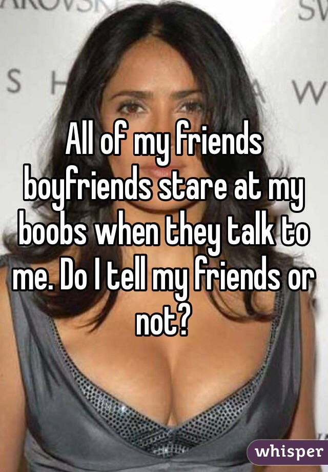 All of my friends boyfriends stare at my boobs when they talk to me. Do I tell my friends or not?